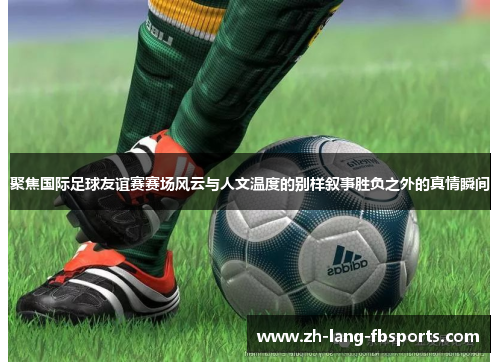 聚焦国际足球友谊赛赛场风云与人文温度的别样叙事胜负之外的真情瞬间
